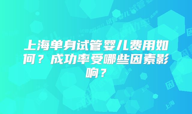 上海单身试管婴儿费用如何？成功率受哪些因素影响？
