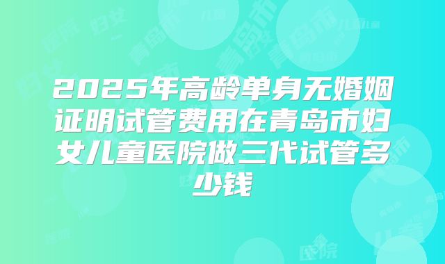 2025年高龄单身无婚姻证明试管费用在青岛市妇女儿童医院做三代试管多少钱