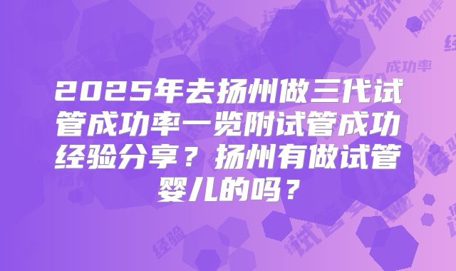 2025年去扬州做三代试管成功率一览附试管成功经验分享？扬州有做试管婴儿的吗？