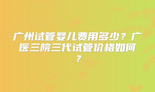 广州试管婴儿费用多少?广医三院三代试管价格如何?