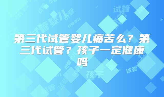 第三代试管婴儿痛苦么?第三代试管?孩子一定健康吗