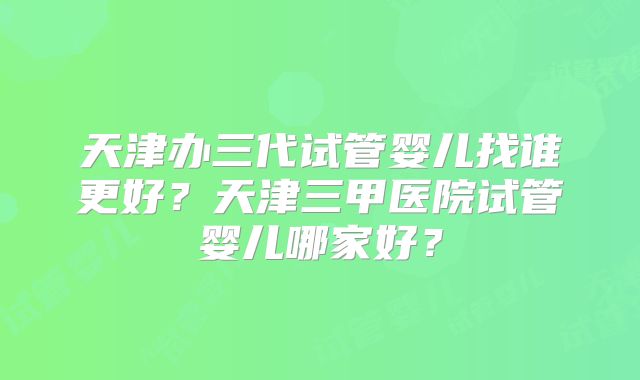天津办三代试管婴儿找谁更好?天津三甲医院试管婴儿哪家好?