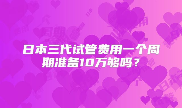 日本三代试管费用一个周期准备10万够吗？