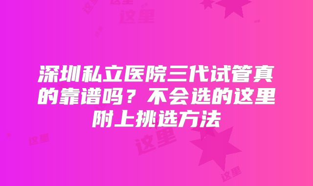 深圳私立医院三代试管真的靠谱吗?不会选的这里附上挑选方法