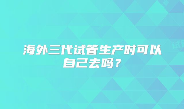 海外三代试管生产时可以自己去吗?