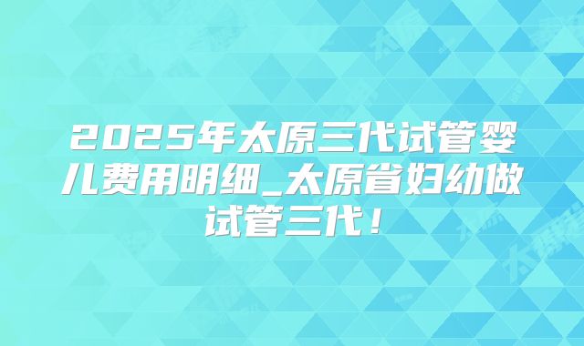 2025年太原三代试管婴儿费用明细_太原省妇幼做试管三代！
