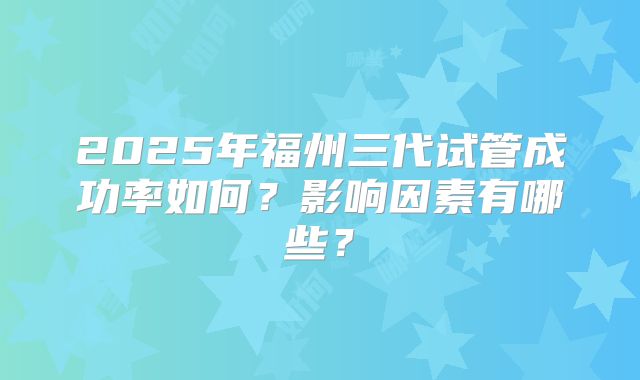 2025年福州三代试管成功率如何？影响因素有哪些？