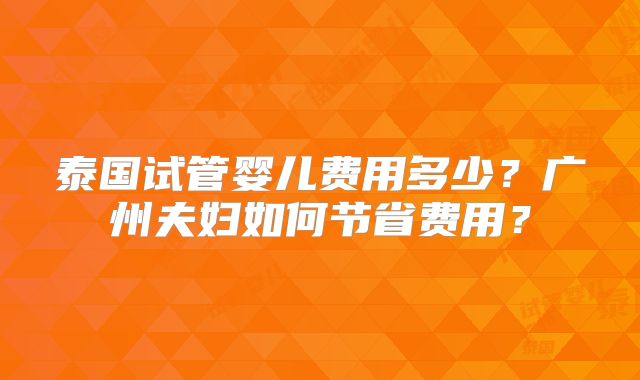 泰国试管婴儿费用多少?广州夫妇如何节省费用?