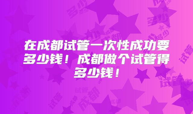 在成都试管一次性成功要多少钱!成都做个试管得多少钱!