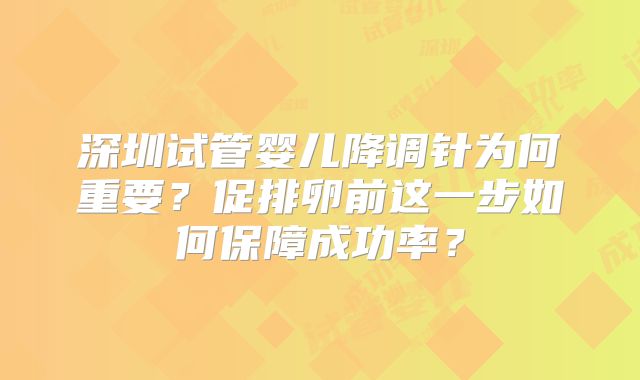 深圳试管婴儿降调针为何重要？促排卵前这一步如何保障成功率？