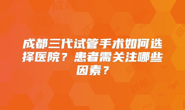 成都三代试管手术如何选择医院？患者需关注哪些因素？