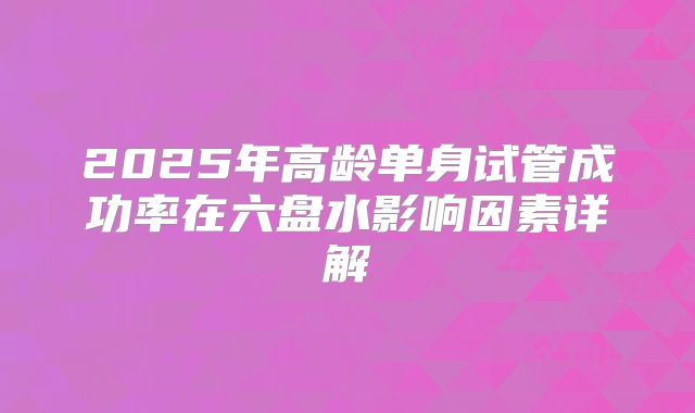 2025年高龄单身试管成功率在六盘水影响因素详解