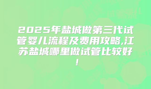 2025年盐城做第三代试管婴儿流程及费用攻略,江苏盐城哪里做试管比较好!