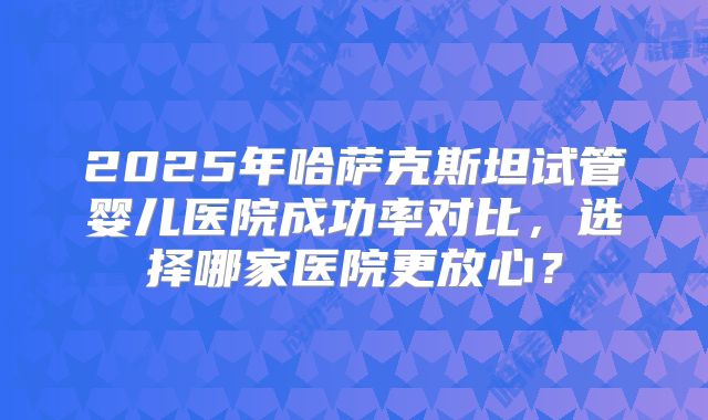 2025年哈萨克斯坦试管婴儿医院成功率对比,选择哪家医院更放心?