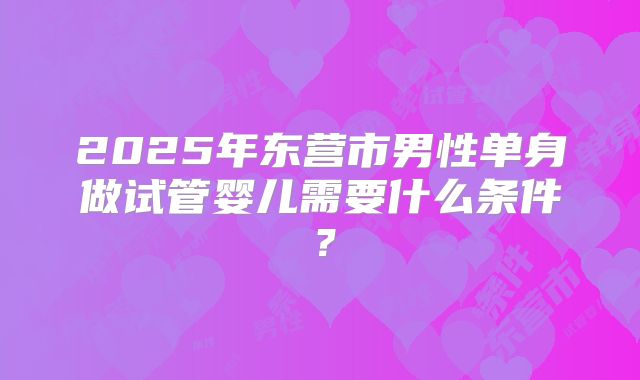 2025年东营市男性单身做试管婴儿需要什么条件？