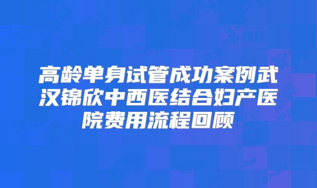 高龄单身试管成功案例武汉锦欣中西医结合妇产医院费用流程回顾