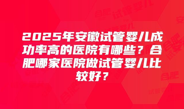 2025年安徽试管婴儿成功率高的医院有哪些?合肥哪家医院做试管婴儿比较好?