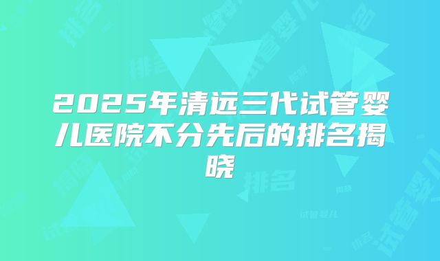 2025年清远三代试管婴儿医院不分先后的排名揭晓