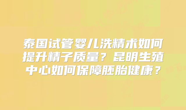 泰国试管婴儿洗精术如何提升精子质量?昆明生殖中心如何保障胚胎健康?