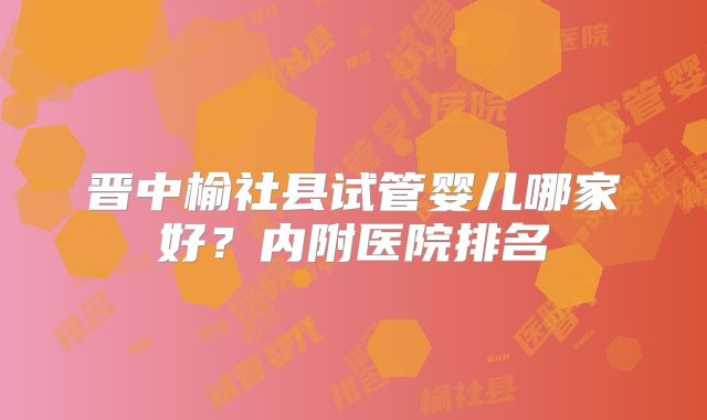 晋中榆社县试管婴儿哪家好?内附医院排名