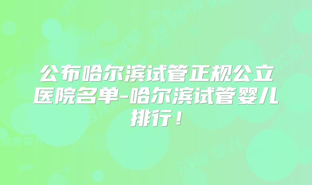 公布哈尔滨试管正规公立医院名单-哈尔滨试管婴儿排行！