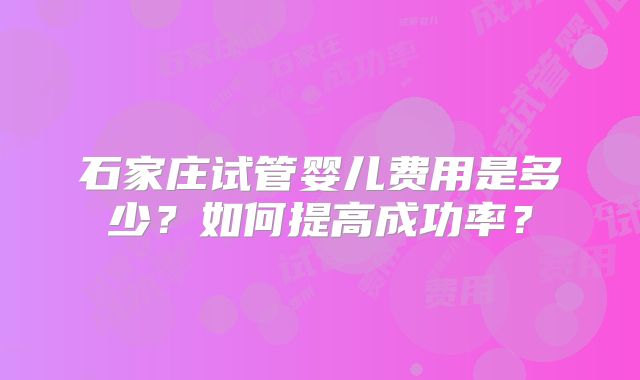 石家庄试管婴儿费用是多少?如何提高成功率?
