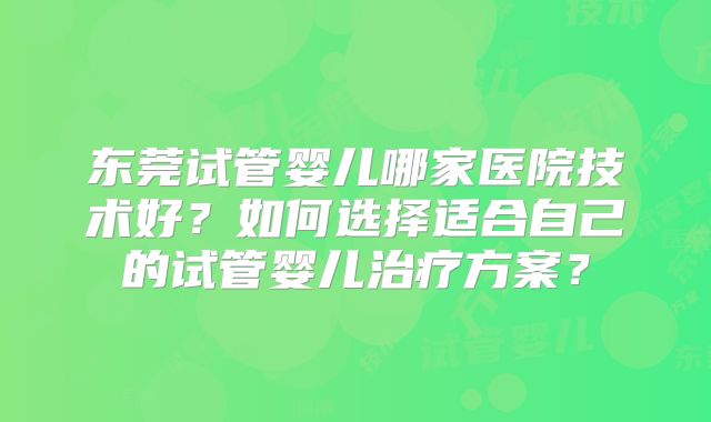 东莞试管婴儿哪家医院技术好?如何选择适合自己的试管婴儿治疗方案?