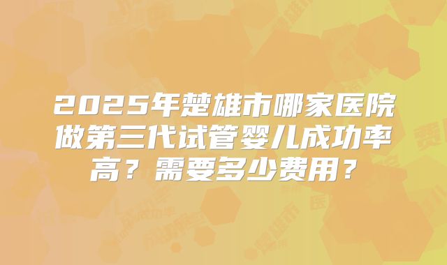 2025年楚雄市哪家医院做第三代试管婴儿成功率高?需要多少费用?