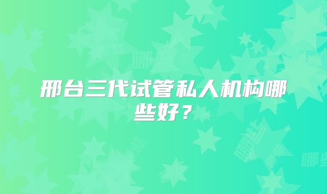 邢台三代试管私人机构哪些好?