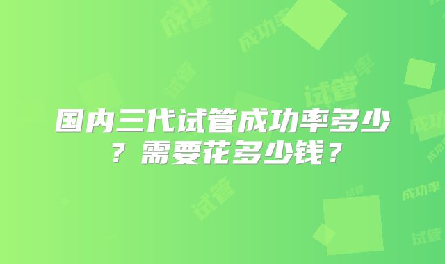 国内三代试管成功率多少？需要花多少钱？