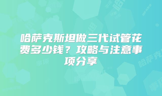 哈萨克斯坦做三代试管花费多少钱?攻略与注意事项分享