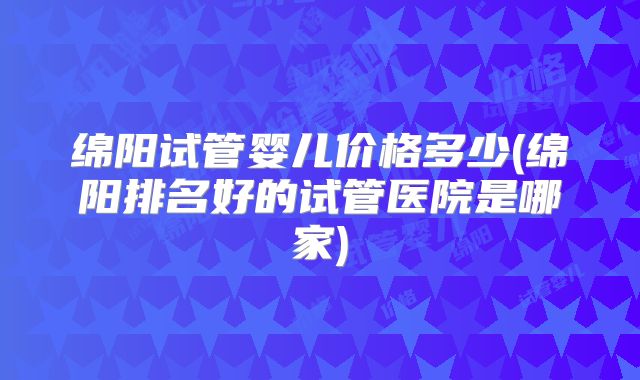 绵阳试管婴儿价格多少(绵阳排名好的试管医院是哪家)