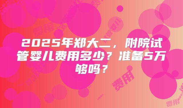 2025年郑大二,附院试管婴儿费用多少?准备5万够吗?