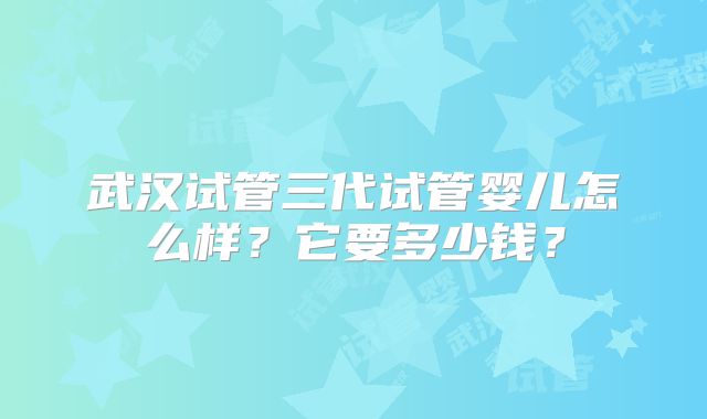武汉试管三代试管婴儿怎么样?它要多少钱?