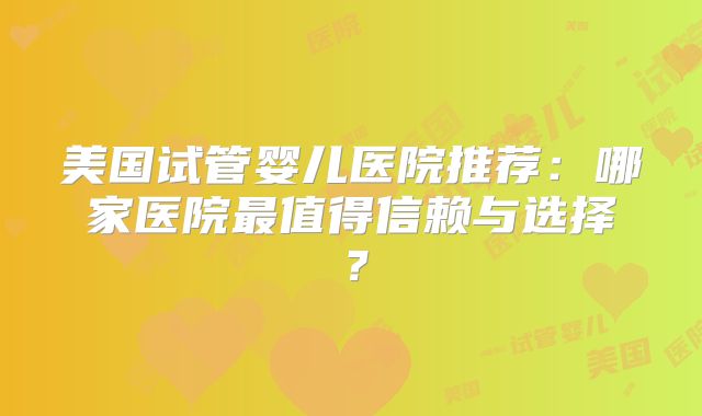 美国试管婴儿医院推荐:哪家医院最值得信赖与选择?