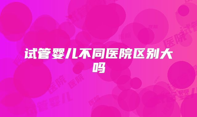 试管婴儿不同医院区别大吗