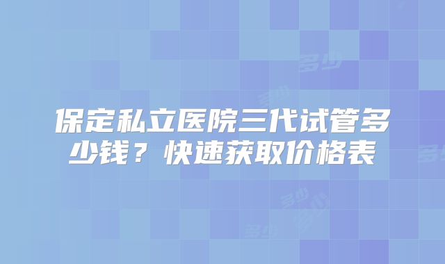 保定私立医院三代试管多少钱？快速获取价格表