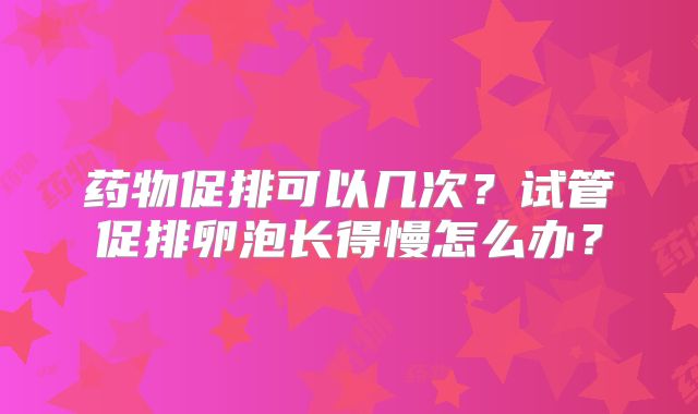 药物促排可以几次？试管促排卵泡长得慢怎么办？