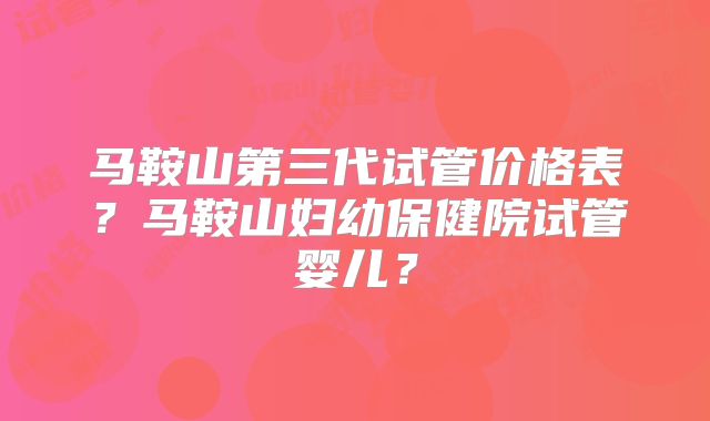 马鞍山第三代试管价格表?马鞍山妇幼保健院试管婴儿?