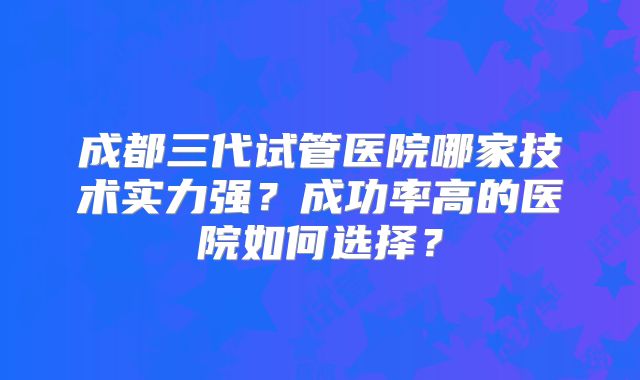 成都三代试管医院哪家技术实力强?成功率高的医院如何选择?