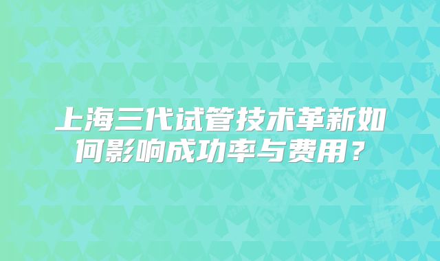 上海三代试管技术革新如何影响成功率与费用?