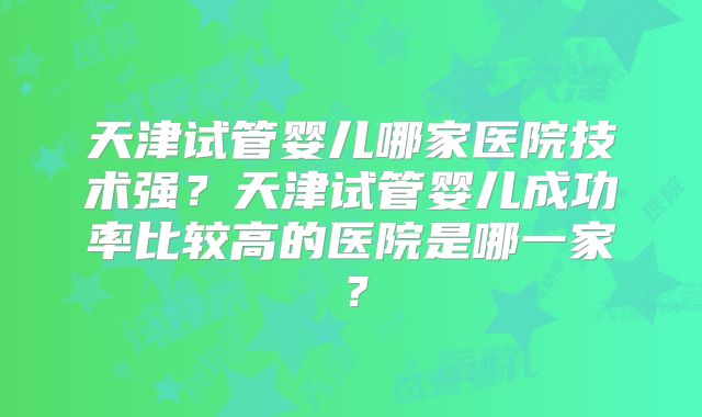 天津试管婴儿哪家医院技术强?天津试管婴儿成功率比较高的医院是哪一家?