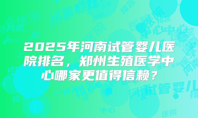 2025年河南试管婴儿医院排名,郑州生殖医学中心哪家更值得信赖?