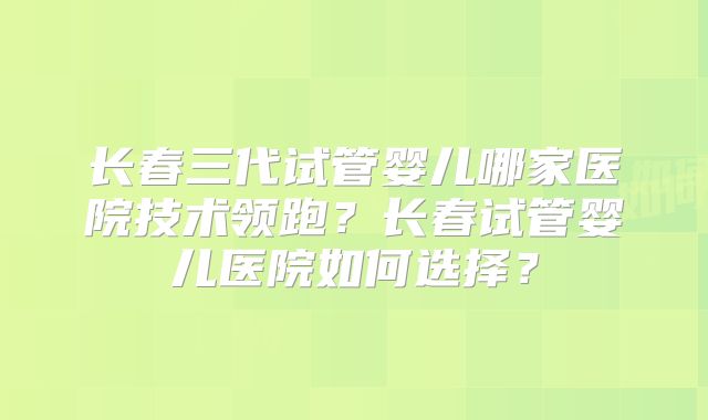 长春三代试管婴儿哪家医院技术领跑?长春试管婴儿医院如何选择?