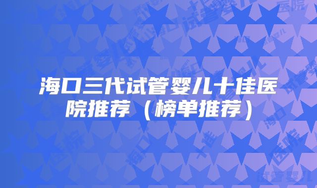 海口三代试管婴儿十佳医院推荐(榜单推荐)