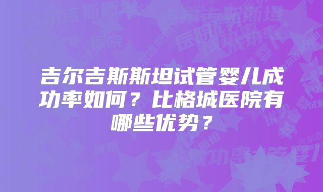 吉尔吉斯斯坦试管婴儿成功率如何?比格城医院有哪些优势?