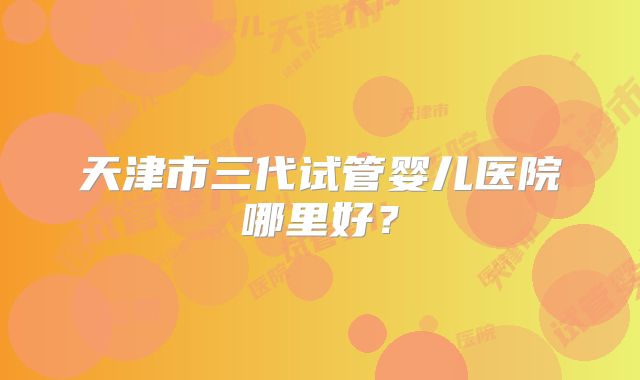 天津市三代试管婴儿医院哪里好?