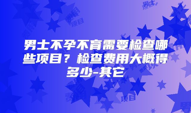 男士不孕不育需要检查哪些项目?检查费用大概得多少-其它
