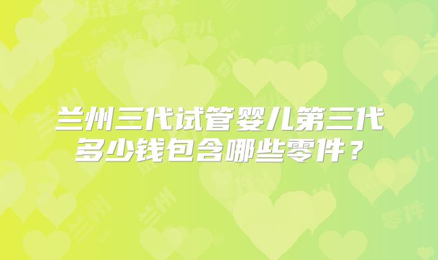 兰州三代试管婴儿第三代多少钱包含哪些零件?