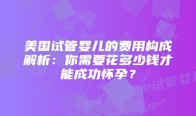美国试管婴儿的费用构成解析:你需要花多少钱才能成功怀孕?